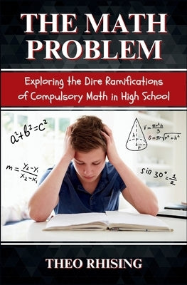 The Math Problem: Exploring the Dire Ramifications of Compulsory Math in High School and How It Is a Tool for Control and Compliance, Not Empowerment by Rhising, Theo