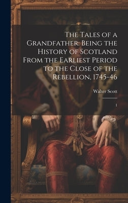 The Tales of a Grandfather: Being the History of Scotland From the Earliest Period to the Close of the Rebellion, 1745-46: 1 by Scott, Walter