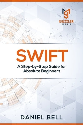 Swift: A Step-by-Step Guide for Absolute Beginners by Daniel Bell
