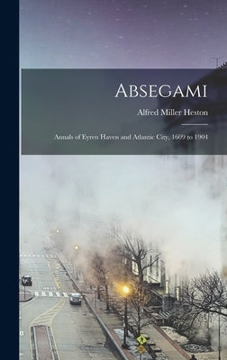 Absegami: Annals of Eyren Haven and Atlantic City, 1609 to 1904 by Heston, Alfred Miller