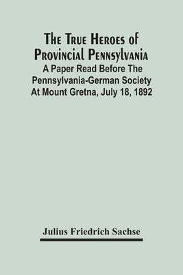 The True Heroes Of Provincial Pennsylvania: A Paper Read Before The Pennsylvania-German Society At Mount Gretna, July 18, 1892 by Friedrich Sachse, Julius