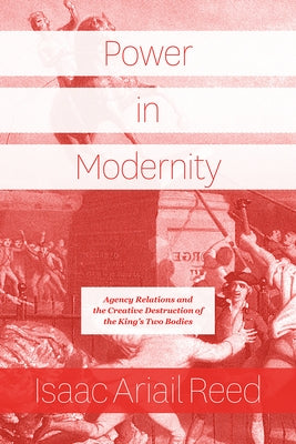 Power in Modernity: Agency Relations and the Creative Destruction of the King's Two Bodies by Reed, Isaac Ariail