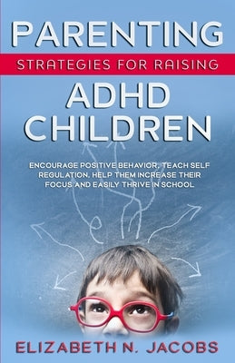 Parenting Strategies for Raising ADHD Children: Encourage Positive Behavior, Teach Self Regulation, Help Them Increase Their Focus and Easily Thrive i by Jacobs, Elizabeth N.