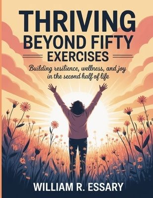 Thriving Beyond Fifty Exercises: Building Resilience, Wellness, and Joy in the Second Half of Life by R. Essary, William
