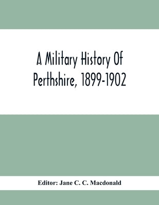 A Military History Of Perthshire, 1899-1902. Edited By The Marchioness Of Tullibardine, With A Roll Of The Perthshire Men Of The Present Day Who Have by C. C. MacDonald, Jane