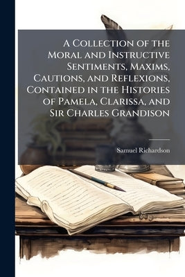 A Collection of the Moral and Instructive Sentiments, Maxims, Cautions, and Reflexions, Contained in the Histories of Pamela, Clarissa, and Sir Charle by Richardson, Samuel
