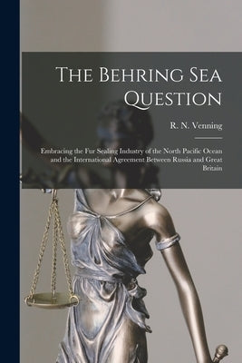 The Behring Sea Question [microform]: Embracing the Fur Sealing Industry of the North Pacific Ocean and the International Agreement Between Russia and by Venning, R. N. (Robert Norris) B. 1854