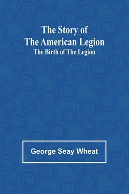The Story of the American Legion: The Birth of the Legion by Seay Wheat, George