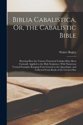 Biblia Cabalistica, Or, the Cabalistic Bible: Showing How the Various Numerical Cabalas Have Been Curiously Applied to the Holy Scriptures, With Numer by Begley, Walter