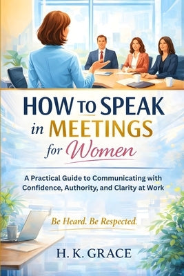 How to Speak in Meetings for Women: A Practical Guide to Communicating with Confidence, Authority, and Clarity at Work by Grace, H. K.