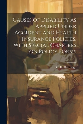 Causes of Disability as Applied Under Accident and Health Insurance Policies, With Special Chapters on Policy Forms by Harbaugh, C. H. (Charles Hamilton) 1.