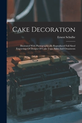 Cake Decoration: Illustrated With Photographically Reproduced Full Sized Engravings Of Designs Of Cake Tops, Sides And Ornaments by Schulbe, Ernest