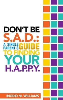 Don't Be S.A.D: A Single Parent's Guide to Finding Your H.A.P.P.Y by Williams, Ingrid M.
