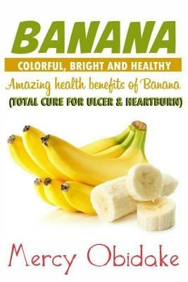 Banana: Colorful, Bright and Healthy: Total Cure for Ulcer and Heartburn. Amazing Health Benefits of Banana by Obidake, Mercy