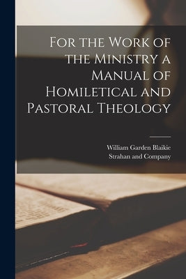 For the Work of the Ministry a Manual of Homiletical and Pastoral Theology by Blaikie, William Garden