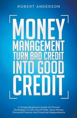Money Management Turn Bad Credit Into Good Credit A Simple Beginners Guide On Proven Strategies To Get Out Of Debt, Save Money, Personal Finance And F by Anderson, Robert
