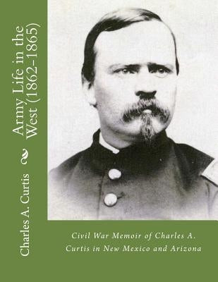 Army Life in the West (1862-1865): Civil War Memoir of Charles A. Curtis in New Mexico and Arizona by Kaplan Ph. D., Lawrence M.