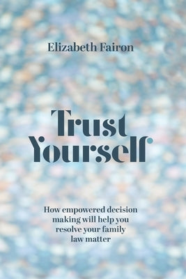 Trust Yourself: How empowered decision-making will help you resolve your family law matter by Fairon, Elizabeth