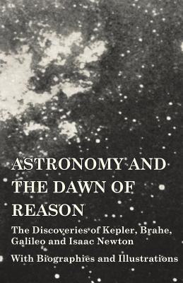 Astronomy and the Dawn of Reason - The Discoveries of Kepler, Brahe, Galileo and Isaac Newton - With Biographies and Illustrations by Various