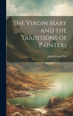 The Virgin Mary and the Traditions of Painters by Clay, John Gough