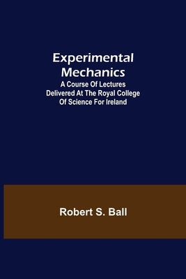 Experimental Mechanics; A Course of Lectures Delivered at the Royal College of Science for Ireland by S. Ball, Robert