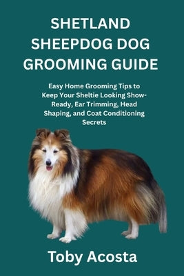 Shetland Sheepdog Dog Grooming Guide: Easy Home Grooming Tips to Keep Your Sheltie Looking Show-Ready, Ear Trimming, Head Shaping, and Coat Conditioni by Acosta, Toby