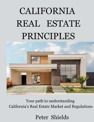 California Real Estate Principles: Your path to understanding California's Real Estate Market and Regulations by Shields, Peter