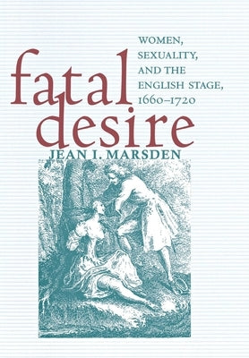 Fatal Desire: Women, Sexuality, and the English Stage, 1660-1720 by Marsden, Jean I.