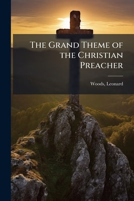 The Grand Theme of the Christian Preacher: A Sermon Delivered at the Old South Church in Boston: at the Ordination of the Rev. Benjamin B. Wisner Feb. by Woods, Leonard