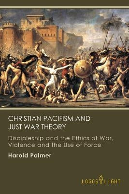 Christian Pacifism and Just War Theory: Discipleship and the Ethics of War, Violence and the Use of Force by Palmer, Harold