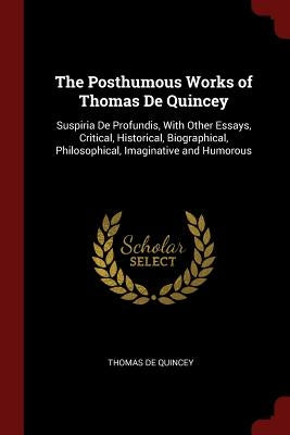 The Posthumous Works of Thomas De Quincey: Suspiria De Profundis, With Other Essays, Critical, Historical, Biographical, Philosophical, Imaginative an by de Quincey, Thomas