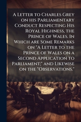 A Letter to Charles Grey on his Parliamentary Conduct Respecting His Royal Highness, the Prince of Wales. In Which are Some Remarks on "A Letter to th by Anonymous