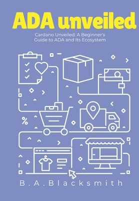 ADA Unveiled: A Beginners Guide to Cardano and it's Ecosystem: What is Cardano? What is ADA? by Blacksmith, B. a.