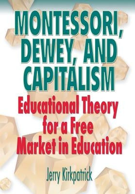 Montessori, Dewey, and Capitalism: Educational Theory for a Free Market in Education by Kirkpatrick, Jerry