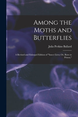 Among the Moths and Butterflies: A Revised and Enlarged Edition of "Insect Lives; Or, Born in Prison," by Ballard, Julia Perkins