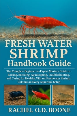 FRESH WATER SHRIMP Handbook Guide: The Complete Beginner-to-Expert Mastery Guide to Raising, Breeding, Aquascaping, Troubleshooting, and Caring for He by O. D. Boone, Rachel