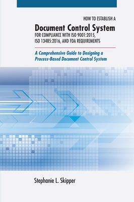 How to Establish a Document Control System for Compliance with ISO 9001: 2015, ISO 13485:2016, and FDA Requirements: A Comprehensive Guide to Designin by Skipper, Stephanie L.