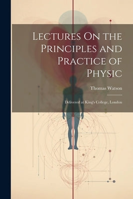 Lectures On the Principles and Practice of Physic: Delivered at King's College, London by Watson, Thomas
