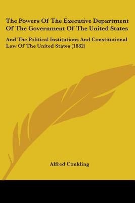 The Powers Of The Executive Department Of The Government Of The United States: And The Political Institutions And Constitutional Law Of The United Sta by Conkling, Alfred