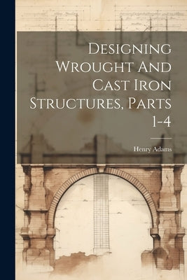 Designing Wrought And Cast Iron Structures, Parts 1-4 by Adams, Henry