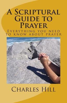 A Scriptural Guide to Prayer: Everything you need to know about prayer by Hill, Charles C.