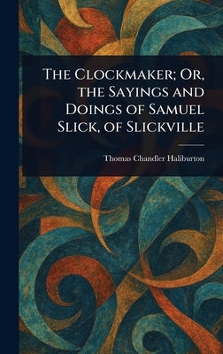 The Clockmaker; Or, the Sayings and Doings of Samuel Slick, of Slickville by Haliburton, Thomas Chandler