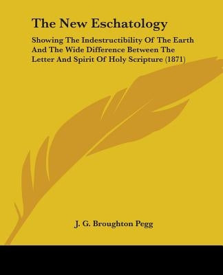 The New Eschatology: Showing The Indestructibility Of The Earth And The Wide Difference Between The Letter And Spirit Of Holy Scripture (18 by Pegg, J. G. Broughton