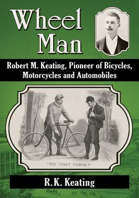 Wheel Man: Robert M. Keating, Pioneer of Bicycles, Motorcycles and Automobiles by Keating, R. K.