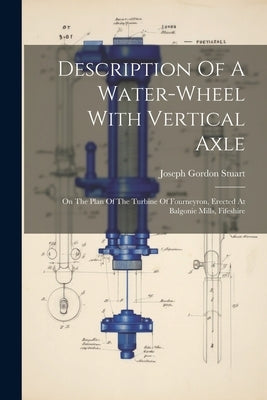 Description Of A Water-wheel With Vertical Axle: On The Plan Of The Turbine Of Fourneyron, Erected At Balgonie Mills, Fifeshire by Stuart, Joseph Gordon