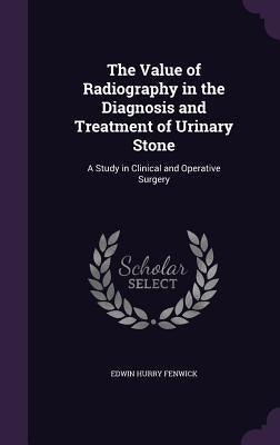 The Value of Radiography in the Diagnosis and Treatment of Urinary Stone: A Study in Clinical and Operative Surgery by Fenwick, Edwin Hurry