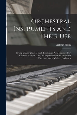 Orchestral Instruments and Their Use: Giving a Description of Each Instrument Now Employed by Civilised Nations ... and an Explanation of Its Value an by Elson, Arthur