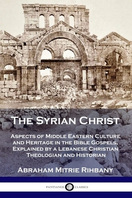 The Syrian Christ: Aspects of Middle Eastern Culture and Heritage in the Bible Gospels, Explained by a Lebanese Christian Theologian and by Rihbany, Abraham Mitrie