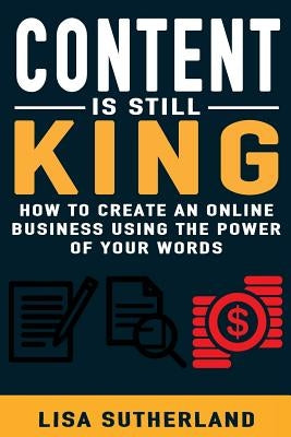 Content Is Still King: How To Create An Online Business Using The Power Of Your Words by Sutherland, Lisa