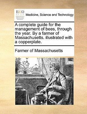 A complete guide for the management of bees, through the year. By a farmer of Massachusetts. illustrated with a copperplate. by Farmer of Massachusetts